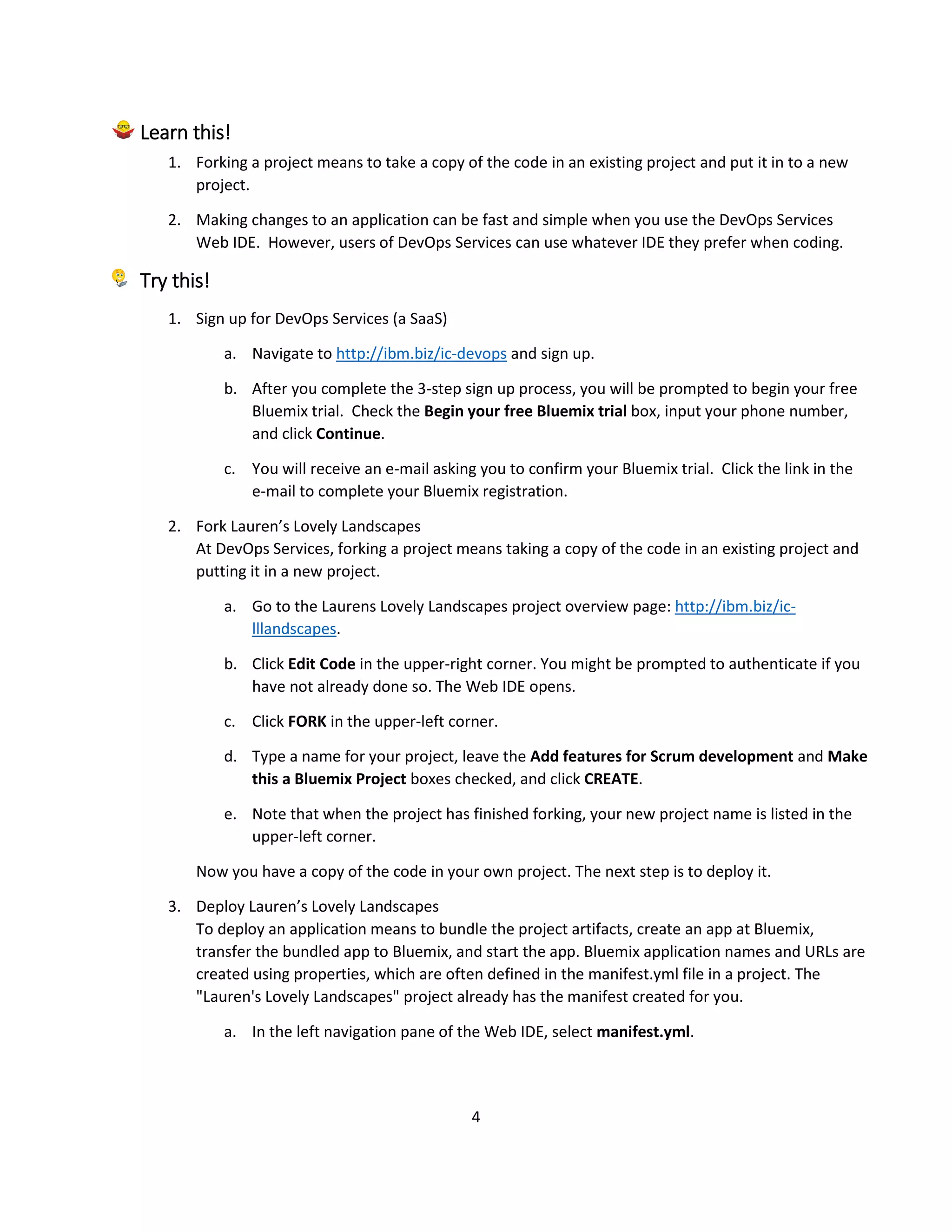 4
Learn this!
1. Forking a project means to take a copy of the code in an existing project and put it in to a new
project.
2. Making changes to an application can be fast and simple when you use the DevOps Services
Web IDE. However, users of DevOps Services can use whatever IDE they prefer when coding.
Try this!
1. Sign up for DevOps Services (a SaaS)
a. Navigate to http://ibm.biz/ic-devops and sign up.
b. After you complete the 3-step sign up process, you will be prompted to begin your free
Bluemix trial. Check the Begin your free Bluemix trial box, input your phone number,
and click Continue.
c. You will receive an e-mail asking you to confirm your Bluemix trial. Click the link in the
e-mail to complete your Bluemix registration.
2. Fork Lauren’s Lovely Landscapes
At DevOps Services, forking a project means taking a copy of the code in an existing project and
putting it in a new project.
a. Go to the Laurens Lovely Landscapes project overview page: http://ibm.biz/ic-
lllandscapes.
b. Click Edit Code in the upper-right corner. You might be prompted to authenticate if you
have not already done so. The Web IDE opens.
c. Click FORK in the upper-left corner.
d. Type a name for your project, leave the Add features for Scrum development and Make
this a Bluemix Project boxes checked, and click CREATE.
e. Note that when the project has finished forking, your new project name is listed in the
upper-left corner.
Now you have a copy of the code in your own project. The next step is to deploy it.
3. Deploy Lauren’s Lovely Landscapes
To deploy an application means to bundle the project artifacts, create an app at Bluemix,
transfer the bundled app to Bluemix, and start the app. Bluemix application names and URLs are
created using properties, which are often defined in the manifest.yml file in a project. The
"Lauren's Lovely Landscapes" project already has the manifest created for you.
a. In the left navigation pane of the Web IDE, select manifest.yml.
 