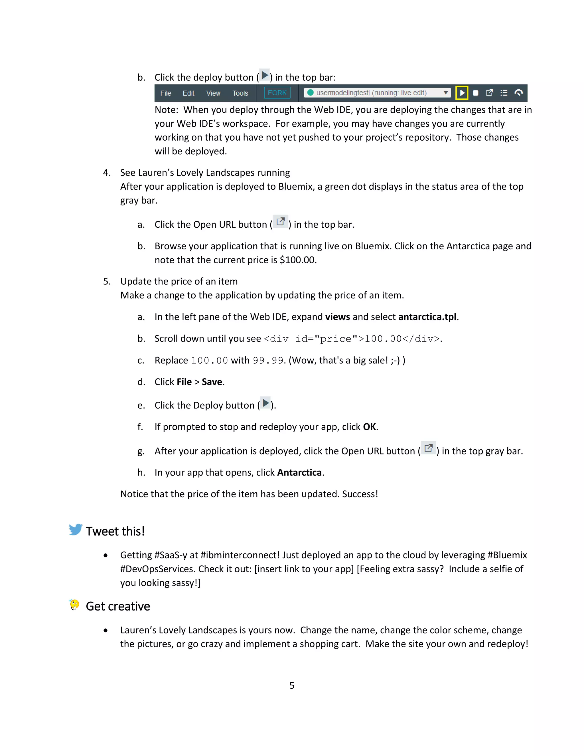 5
b. Click the deploy button ( ) in the top bar:
Note: When you deploy through the Web IDE, you are deploying the changes that are in
your Web IDE’s workspace. For example, you may have changes you are currently
working on that you have not yet pushed to your project’s repository. Those changes
will be deployed.
4. See Lauren’s Lovely Landscapes running
After your application is deployed to Bluemix, a green dot displays in the status area of the top
gray bar.
a. Click the Open URL button ( ) in the top bar.
b. Browse your application that is running live on Bluemix. Click on the Antarctica page and
note that the current price is $100.00.
5. Update the price of an item
Make a change to the application by updating the price of an item.
a. In the left pane of the Web IDE, expand views and select antarctica.tpl.
b. Scroll down until you see <div id="price">100.00</div>.
c. Replace 100.00 with 99.99. (Wow, that's a big sale! ;-) )
d. Click File > Save.
e. Click the Deploy button ( ).
f. If prompted to stop and redeploy your app, click OK.
g. After your application is deployed, click the Open URL button ( ) in the top gray bar.
h. In your app that opens, click Antarctica.
Notice that the price of the item has been updated. Success!
Tweet this!
 Getting #SaaS-y at #ibminterconnect! Just deployed an app to the cloud by leveraging #Bluemix
#DevOpsServices. Check it out: [insert link to your app] [Feeling extra sassy? Include a selfie of
you looking sassy!]
Get creative
 Lauren’s Lovely Landscapes is yours now. Change the name, change the color scheme, change
the pictures, or go crazy and implement a shopping cart. Make the site your own and redeploy!
 