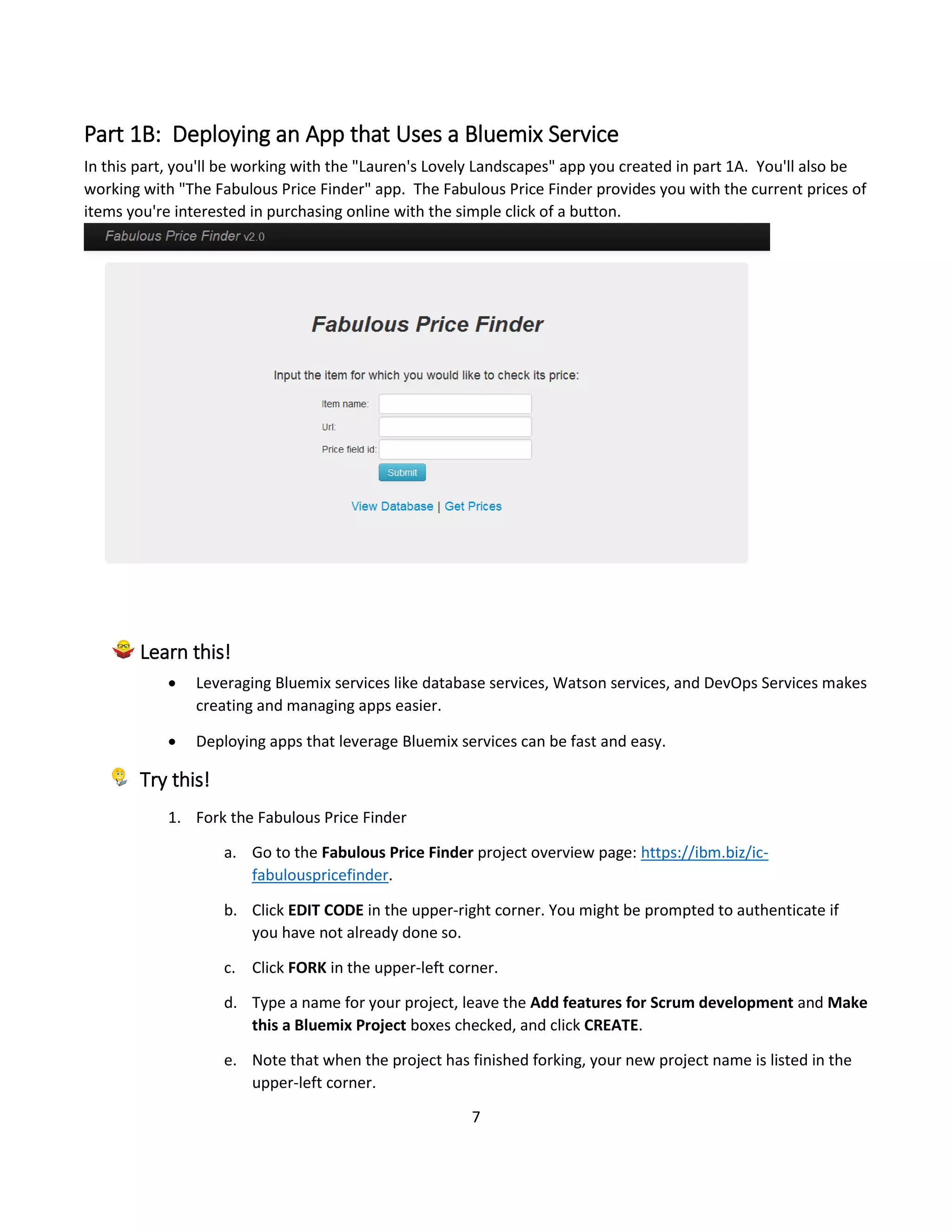 7
Part 1B: Deploying an App that Uses a Bluemix Service
In this part, you'll be working with the "Lauren's Lovely Landscapes" app you created in part 1A. You'll also be
working with "The Fabulous Price Finder" app. The Fabulous Price Finder provides you with the current prices of
items you're interested in purchasing online with the simple click of a button.
Learn this!
 Leveraging Bluemix services like database services, Watson services, and DevOps Services makes
creating and managing apps easier.
 Deploying apps that leverage Bluemix services can be fast and easy.
Try this!
1. Fork the Fabulous Price Finder
a. Go to the Fabulous Price Finder project overview page: https://ibm.biz/ic-
fabulouspricefinder.
b. Click EDIT CODE in the upper-right corner. You might be prompted to authenticate if
you have not already done so.
c. Click FORK in the upper-left corner.
d. Type a name for your project, leave the Add features for Scrum development and Make
this a Bluemix Project boxes checked, and click CREATE.
e. Note that when the project has finished forking, your new project name is listed in the
upper-left corner.
 