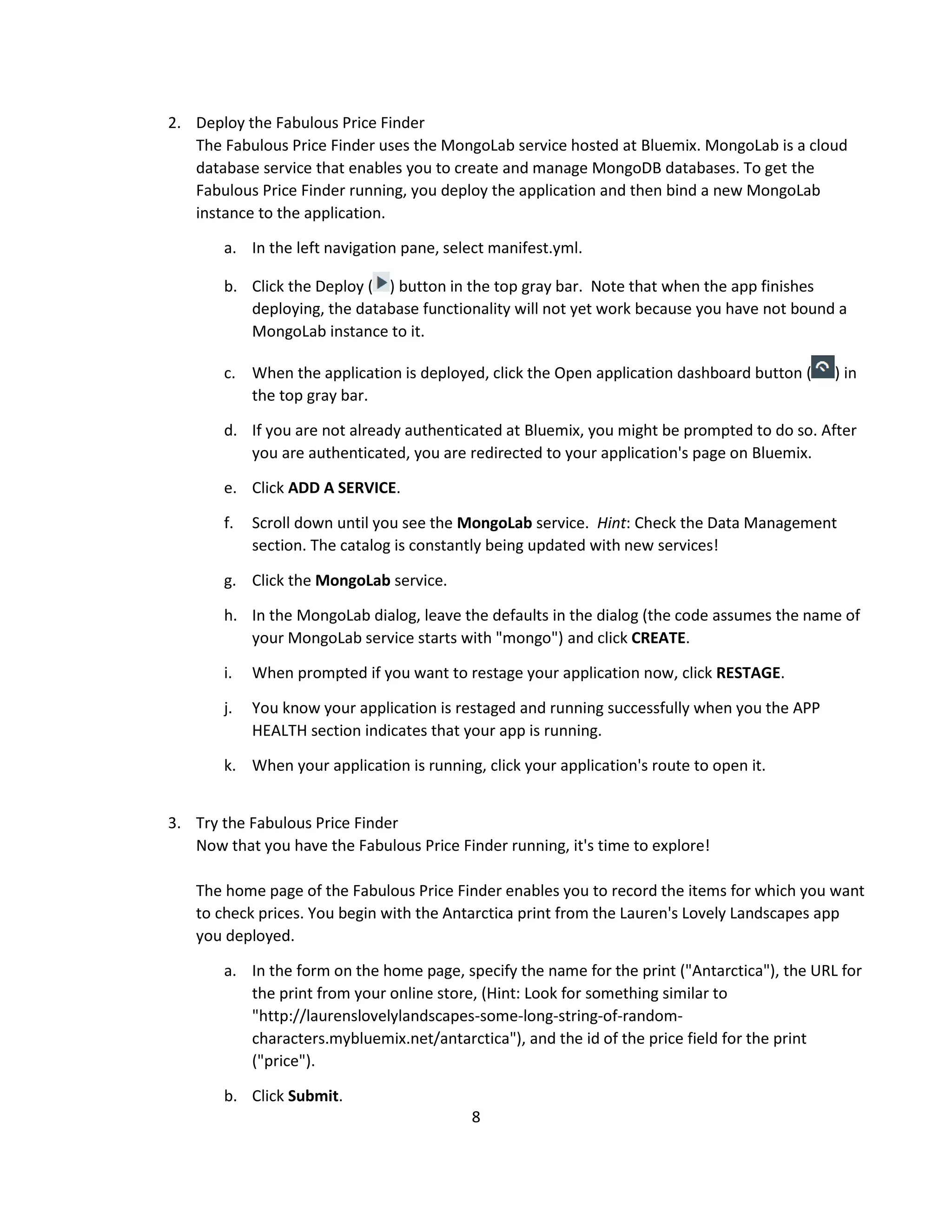 8
2. Deploy the Fabulous Price Finder
The Fabulous Price Finder uses the MongoLab service hosted at Bluemix. MongoLab is a cloud
database service that enables you to create and manage MongoDB databases. To get the
Fabulous Price Finder running, you deploy the application and then bind a new MongoLab
instance to the application.
a. In the left navigation pane, select manifest.yml.
b. Click the Deploy ( ) button in the top gray bar. Note that when the app finishes
deploying, the database functionality will not yet work because you have not bound a
MongoLab instance to it.
c. When the application is deployed, click the Open application dashboard button ( ) in
the top gray bar.
d. If you are not already authenticated at Bluemix, you might be prompted to do so. After
you are authenticated, you are redirected to your application's page on Bluemix.
e. Click ADD A SERVICE.
f. Scroll down until you see the MongoLab service. Hint: Check the Data Management
section. The catalog is constantly being updated with new services!
g. Click the MongoLab service.
h. In the MongoLab dialog, leave the defaults in the dialog (the code assumes the name of
your MongoLab service starts with "mongo") and click CREATE.
i. When prompted if you want to restage your application now, click RESTAGE.
j. You know your application is restaged and running successfully when you the APP
HEALTH section indicates that your app is running.
k. When your application is running, click your application's route to open it.
3. Try the Fabulous Price Finder
Now that you have the Fabulous Price Finder running, it's time to explore!
The home page of the Fabulous Price Finder enables you to record the items for which you want
to check prices. You begin with the Antarctica print from the Lauren's Lovely Landscapes app
you deployed.
a. In the form on the home page, specify the name for the print ("Antarctica"), the URL for
the print from your online store, (Hint: Look for something similar to
"http://laurenslovelylandscapes-some-long-string-of-random-
characters.mybluemix.net/antarctica"), and the id of the price field for the print
("price").
b. Click Submit.
 