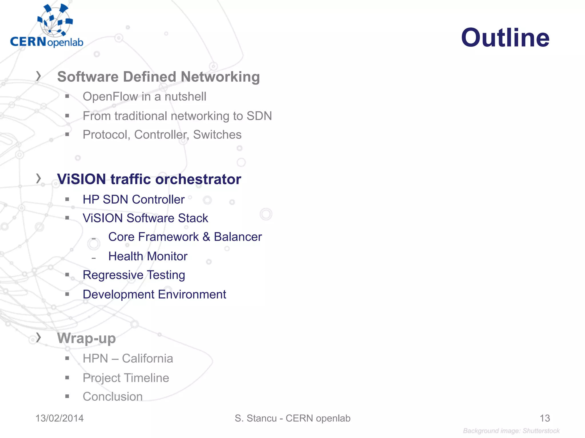 Outline
›  Software Defined Networking
§  OpenFlow in a nutshell
§  From traditional networking to SDN
§  Protocol, Controller, Switches
›  ViSION traffic orchestrator
§  HP SDN Controller
§  ViSION Software Stack
̵  Core Framework & Balancer
̵  Health Monitor
§  Regressive Testing
§  Development Environment
›  Wrap-up
§  HPN – California
§  Project Timeline
§  Conclusion
S. Stancu - CERN openlab13/02/2014 13
 
