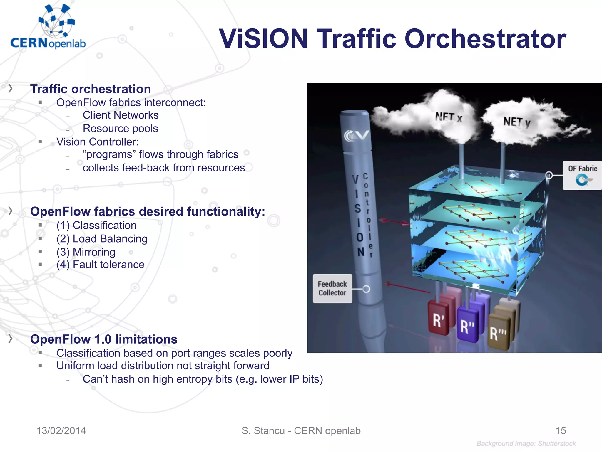 ViSION Traffic Orchestrator
›  Traffic orchestration
§  OpenFlow fabrics interconnect:
̵  Client Networks
̵  Resource pools
§  Vision Controller:
̵  “programs” flows through fabrics
̵  collects feed-back from resources
›  OpenFlow fabrics desired functionality:
§  (1) Classification
§  (2) Load Balancing
§  (3) Mirroring
§  (4) Fault tolerance
›  OpenFlow 1.0 limitations
§  Classification based on port ranges scales poorly
§  Uniform load distribution not straight forward
̵  Can’t hash on high entropy bits (e.g. lower IP bits)
S. Stancu - CERN openlab13/02/2014 15
 