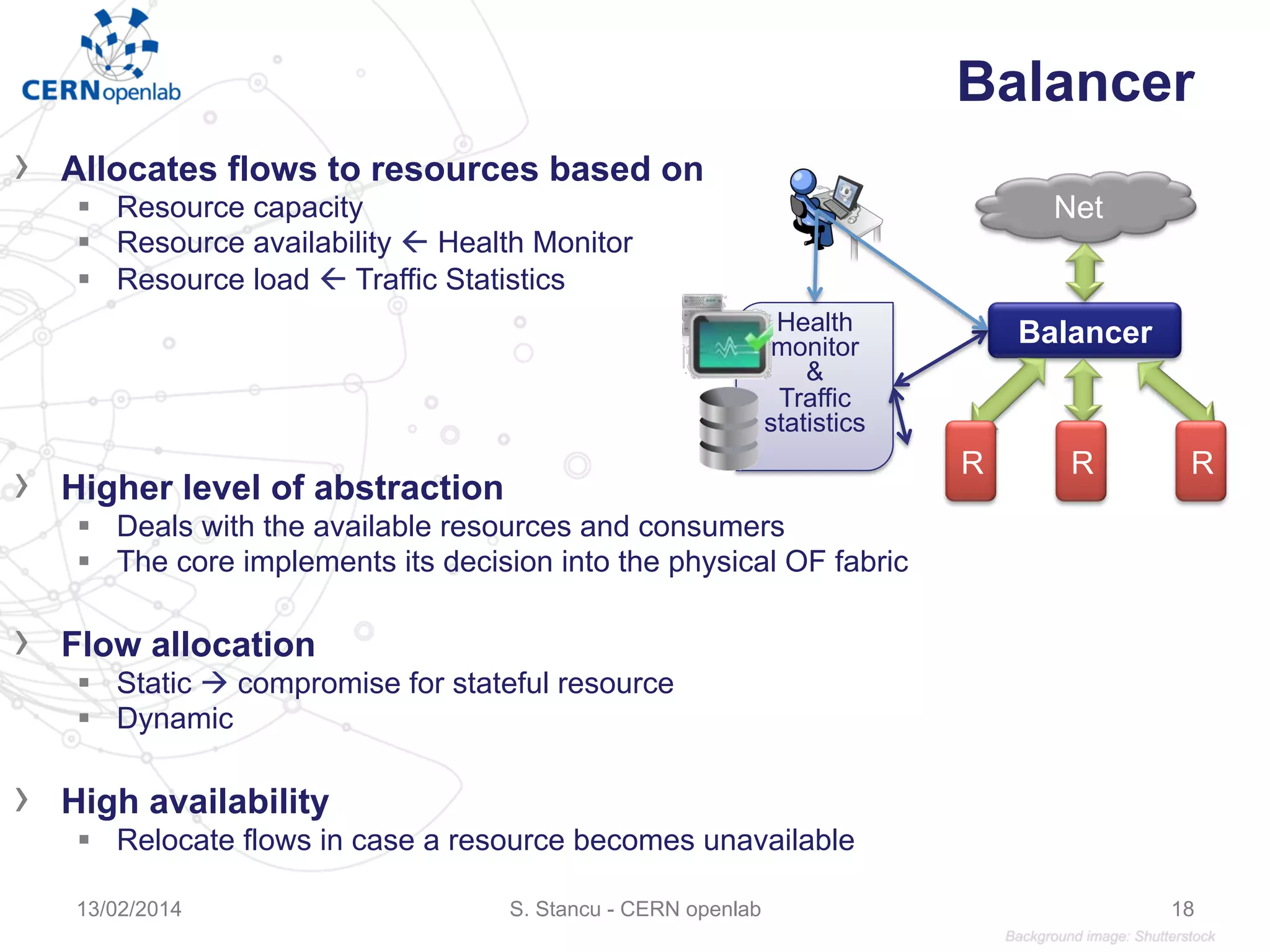 Balancer
›  Allocates flows to resources based on
§  Resource capacity
§  Resource availability ß Health Monitor
§  Resource load ß Traffic Statistics
›  Higher level of abstraction
§  Deals with the available resources and consumers
§  The core implements its decision into the physical OF fabric
›  Flow allocation
§  Static à compromise for stateful resource
§  Dynamic
›  High availability
§  Relocate flows in case a resource becomes unavailable
S. Stancu - CERN openlab13/02/2014 18
Balancer
Net
Health
monitor
&
Traffic
statistics
R R R
 
