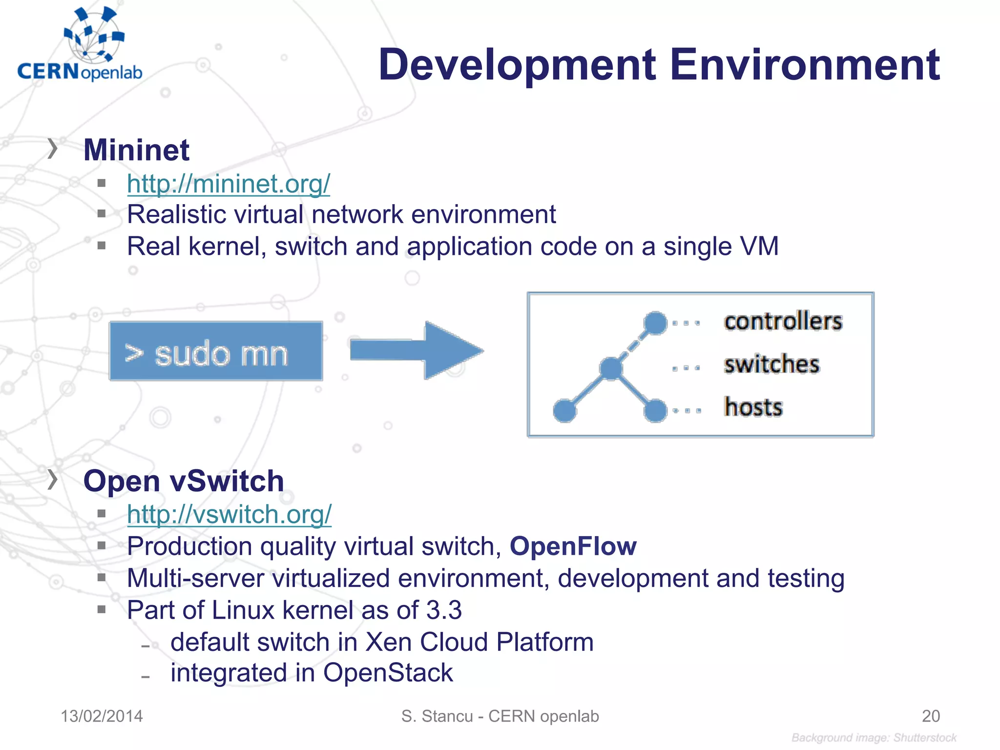 Development Environment
›  Mininet
§  http://mininet.org/
§  Realistic virtual network environment
§  Real kernel, switch and application code on a single VM
›  Open vSwitch
§  http://vswitch.org/
§  Production quality virtual switch, OpenFlow
§  Multi-server virtualized environment, development and testing
§  Part of Linux kernel as of 3.3
̵  default switch in Xen Cloud Platform
̵  integrated in OpenStack
13/02/2014 S. Stancu - CERN openlab 20
 