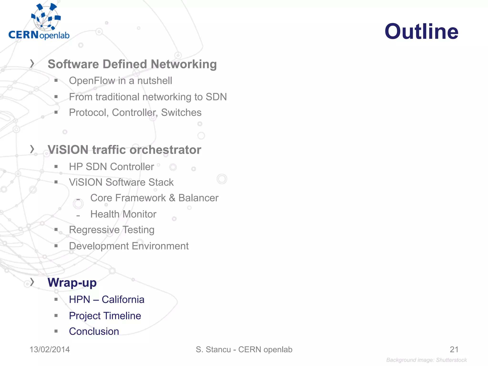 Outline
›  Software Defined Networking
§  OpenFlow in a nutshell
§  From traditional networking to SDN
§  Protocol, Controller, Switches
›  ViSION traffic orchestrator
§  HP SDN Controller
§  ViSION Software Stack
̵  Core Framework & Balancer
̵  Health Monitor
§  Regressive Testing
§  Development Environment
›  Wrap-up
§  HPN – California
§  Project Timeline
§  Conclusion
S. Stancu - CERN openlab13/02/2014 21
 