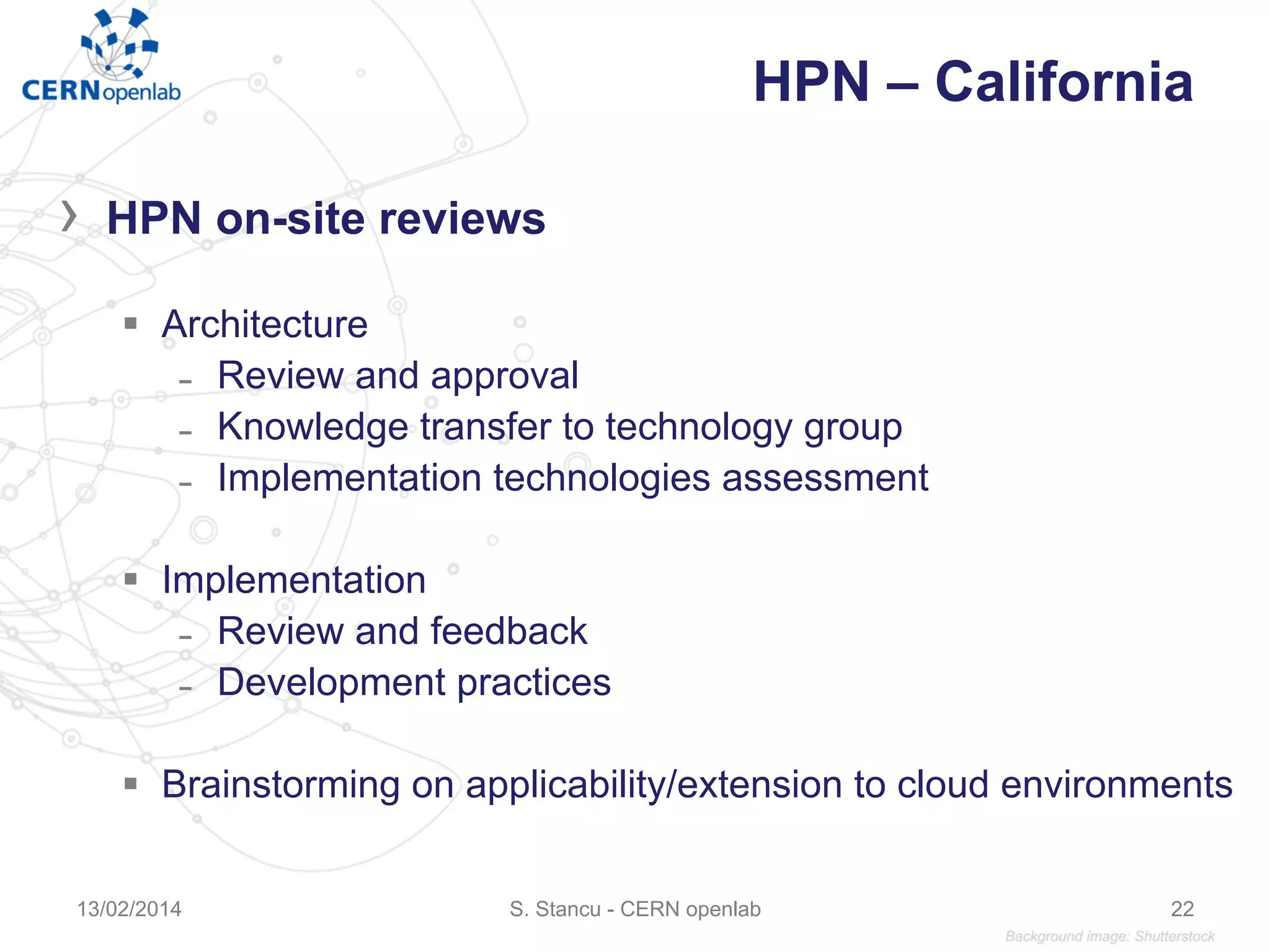 HPN – California
›  HPN on-site reviews
§  Architecture
̵  Review and approval
̵  Knowledge transfer to technology group
̵  Implementation technologies assessment
§  Implementation
̵  Review and feedback
̵  Development practices
§  Brainstorming on applicability/extension to cloud environments
13/02/2014 S. Stancu - CERN openlab 22
 