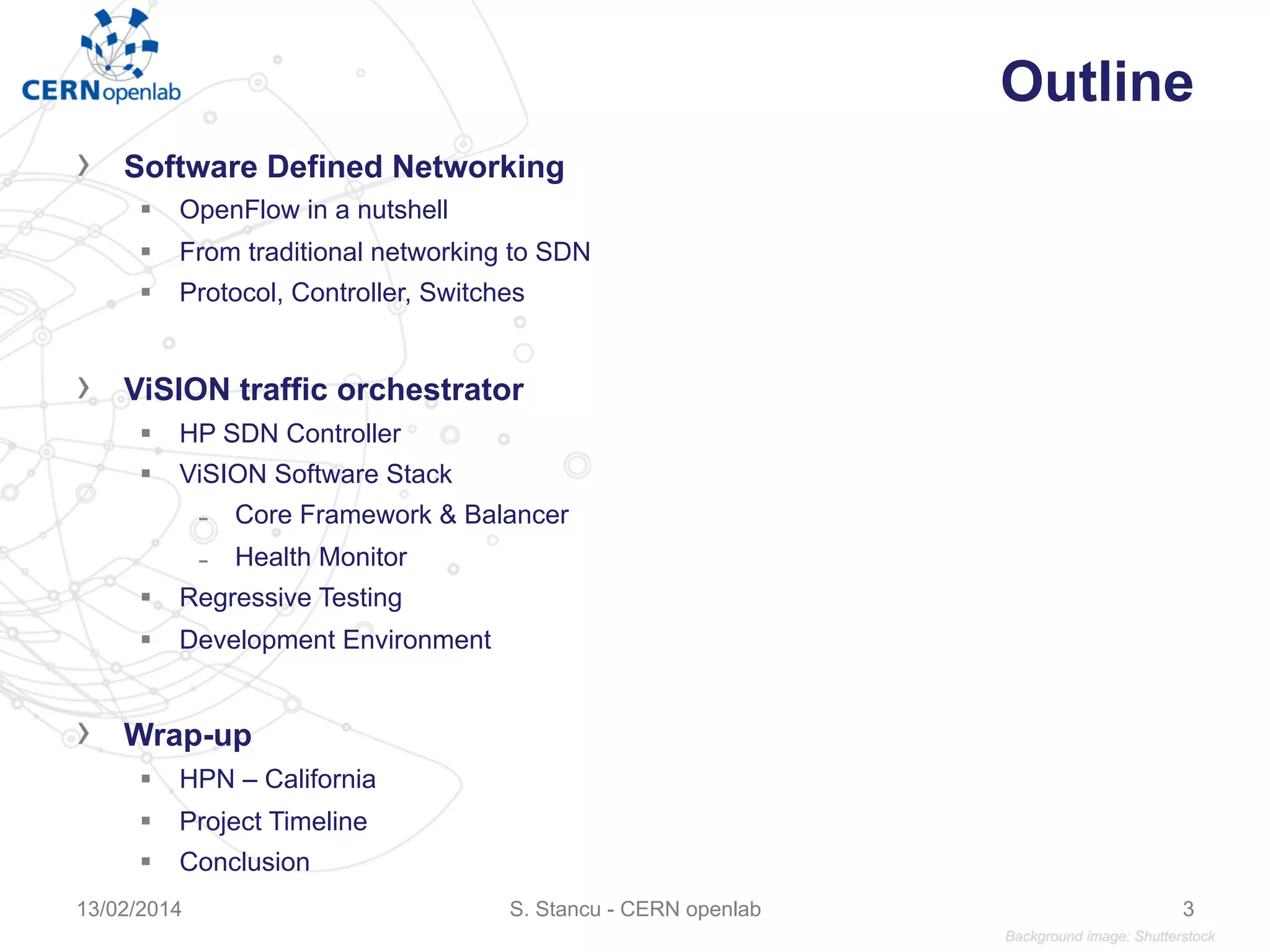 Outline
›  Software Defined Networking
§  OpenFlow in a nutshell
§  From traditional networking to SDN
§  Protocol, Controller, Switches
›  ViSION traffic orchestrator
§  HP SDN Controller
§  ViSION Software Stack
̵  Core Framework & Balancer
̵  Health Monitor
§  Regressive Testing
§  Development Environment
›  Wrap-up
§  HPN – California
§  Project Timeline
§  Conclusion
S. Stancu - CERN openlab13/02/2014 3
 