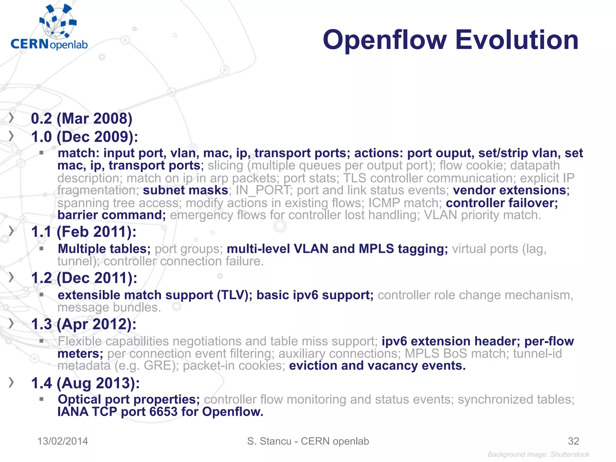 Openflow Evolution
›  0.2 (Mar 2008)
›  1.0 (Dec 2009):
§  match: input port, vlan, mac, ip, transport ports; actions: port ouput, set/strip vlan, set
mac, ip, transport ports; slicing (multiple queues per output port); flow cookie; datapath
description; match on ip in arp packets; port stats; TLS controller communication; explicit IP
fragmentation; subnet masks; IN_PORT; port and link status events; vendor extensions;
spanning tree access; modify actions in existing flows; ICMP match; controller failover;
barrier command; emergency flows for controller lost handling; VLAN priority match.
›  1.1 (Feb 2011):
§  Multiple tables; port groups; multi-level VLAN and MPLS tagging; virtual ports (lag,
tunnel); controller connection failure.
›  1.2 (Dec 2011):
§  extensible match support (TLV); basic ipv6 support; controller role change mechanism,
message bundles.
›  1.3 (Apr 2012):
§  Flexible capabilities negotiations and table miss support; ipv6 extension header; per-flow
meters; per connection event filtering; auxiliary connections; MPLS BoS match; tunnel-id
metadata (e.g. GRE); packet-in cookies; eviction and vacancy events.
›  1.4 (Aug 2013):
§  Optical port properties; controller flow monitoring and status events; synchronized tables;
IANA TCP port 6653 for Openflow.
13/02/2014 S. Stancu - CERN openlab 32
 