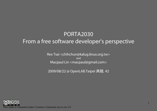 PORTA2030
                From a free software developer's perspective

                                     Rex Tsai <chihchun@kalug.linux.org.tw>
                                                             and
                                        Macpaul Lin <macpaul@gmail.com>

                                      2009/08/22 @ OpenLAB.Taipei 共玩 #2




                                                                              1
This slide is released under Creative Commons by-nc-sa 3.0
 