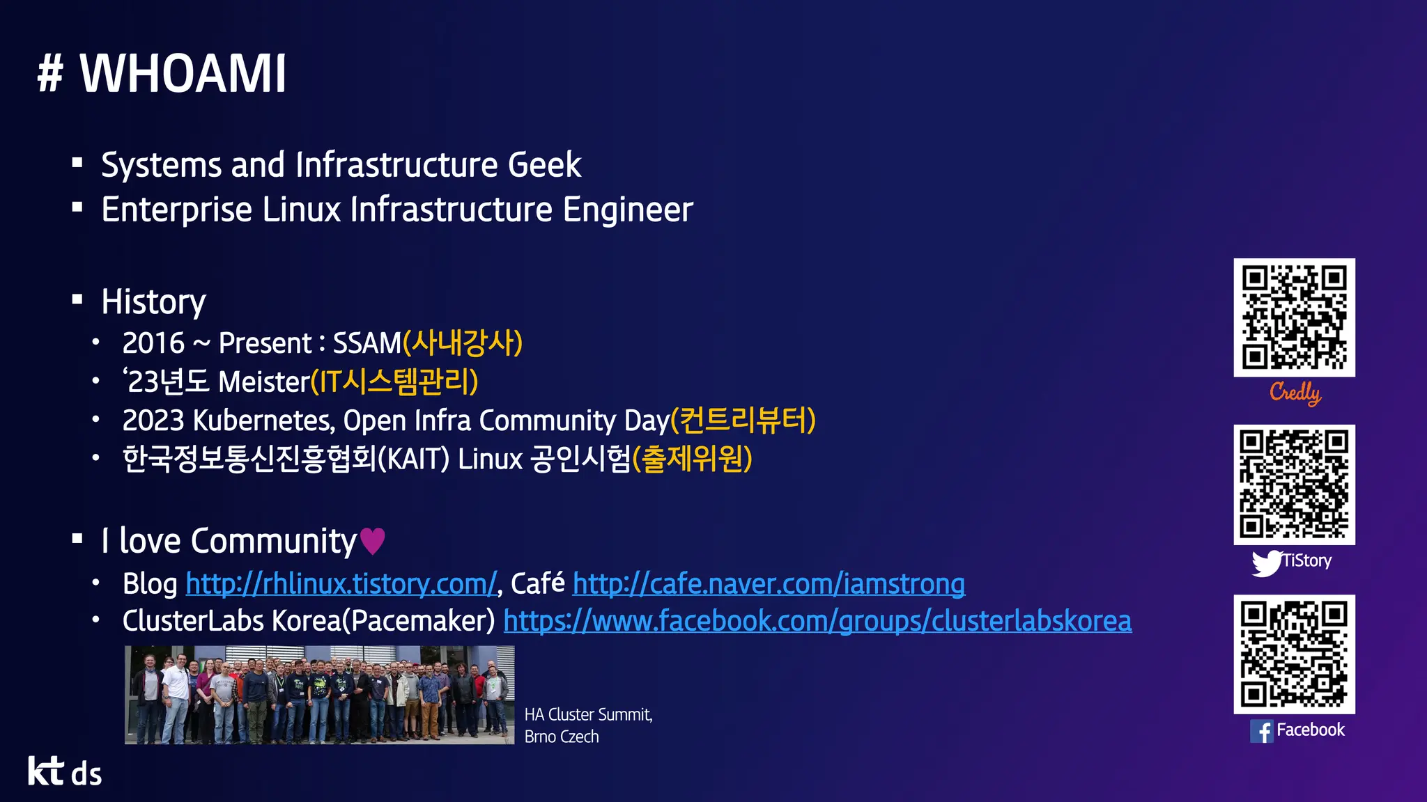 # WHOAMI
§ Systems and Infrastructure Geek
§ Enterprise Linux Infrastructure Engineer
§ History
• 2016 ~ Present : SSAM(사내강사)
• ‘23년도 Meister(IT시스템관리)
• 2023 Kubernetes, Open Infra Community Day(컨트리뷰터)
• 한국정보통신진흥협회(KAIT) Linux 공인시험(출제위원)
§ I love Community♥
• Blog http://rhlinux.tistory.com/, Café http://cafe.naver.com/iamstrong
• ClusterLabs Korea(Pacemaker) https://www.facebook.com/groups/clusterlabskorea
Facebook
TiStory
HA Cluster Summit,
Brno Czech
 