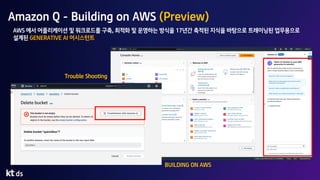 Amazon Q - Building on AWS (Preview)
BUILDING ON AWS
Trouble Shooting
AWS 에서 어플리케이션 및 워크로드를 구축, 최적화 및 운영하는 방식을 17년간 축적된 지식을 바탕으로 트레이닝된 업무용으로
설계된 GENERATIVE AI 어시스턴트
 