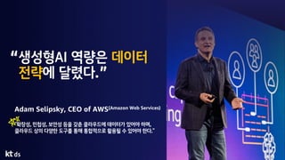 생성형AI 역량은 데이터
전략에 달렸다.
Adam Selipsky, CEO of AWS(Amazon Web Services)
“확장성, 민첩성, 보안성 등을 갖춘 클라우드에 데이터가 있어야 하며,
클라우드 상의 다양한 도구를 통해 통합적으로 활용될 수 있어야 한다.”
 