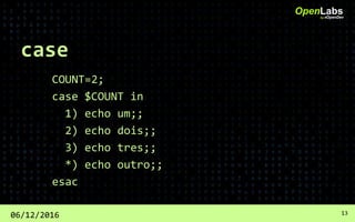 case
COUNT=2;
case $COUNT in
1) echo um;;
2) echo dois;;
3) echo tres;;
*) echo outro;;
esac
OpenLabsby #OpenDev
06/12/2016 13
 