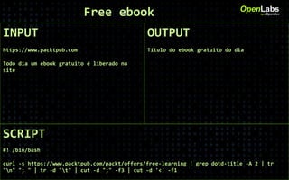 INPUT
https://www.packtpub.com
Todo dia um ebook gratuito é liberado no
site
OpenLabsby #OpenDev
OUTPUT
Título do ebook gratuito do dia
SCRIPT
#! /bin/bash
curl -s https://www.packtpub.com/packt/offers/free-learning | grep dotd-title -A 2 | tr
"n" "; " | tr -d "t" | cut -d ";" -f3 | cut -d '<' -f1
Free ebook
 