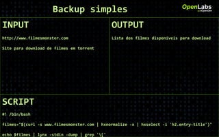 INPUT
http://www.filmesmonster.com
Site para download de filmes em torrent
OpenLabsby #OpenDev
OUTPUT
Lista dos filmes disponíveis para download
SCRIPT
#! /bin/bash
filmes="$(curl -s www.filmesmonster.com | hxnormalize -x | hxselect -i 'h2.entry-title')"
echo $filmes | lynx -stdin -dump | grep '['
Backup simples
 