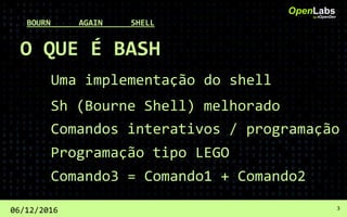O QUE É BASH
Uma implementação do shell
OpenLabsby #OpenDev
06/12/2016 3
BOURN AGAIN SHELL
Sh (Bourne Shell) melhorado
Comandos interativos / programação
Programação tipo LEGO
Comando3 = Comando1 + Comando2
 