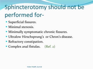 Sphincterotomy should not be performed for- Superficial fissures. Minimal stenosis. Minimally symptomatic chronic fissures. Ultralow Hirschsprung’s  or Chron’s disease. Refractory constipation. Complex anal fistulas.  (Ref. 2) Indian Health Journal 