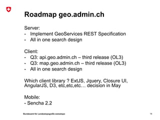 Bundesamt für Landestopografie swisstopo
Roadmap geo.admin.ch
Server:
- Implement GeoServices REST Specification
- All in one search design
Client:
- Q3: api.geo.admin.ch – third release (OL3)
- Q3: map.geo.admin.ch – third release (OL3)
- All in one search design
Which client library ? ExtJS, Jquery, Closure UI,
AngularJS, D3, etc,etc,etc… decision in May
Mobile:
- Sencha 2.2
16
 
