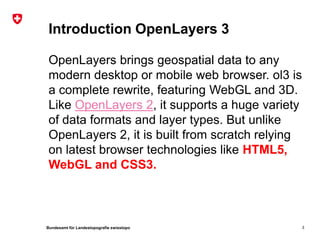 Bundesamt für Landestopografie swisstopo
Introduction OpenLayers 3
OpenLayers brings geospatial data to any
modern desktop or mobile web browser. ol3 is
a complete rewrite, featuring WebGL and 3D.
Like OpenLayers 2, it supports a huge variety
of data formats and layer types. But unlike
OpenLayers 2, it is built from scratch relying
on latest browser technologies like HTML5,
WebGL and CSS3.
3
 