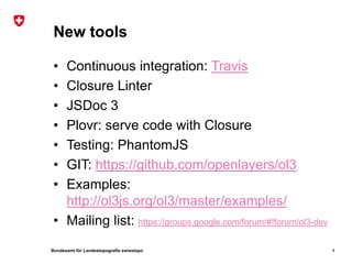 Bundesamt für Landestopografie swisstopo
New tools
• Continuous integration: Travis
• Closure Linter
• JSDoc 3
• Plovr: serve code with Closure
• Testing: PhantomJS
• GIT: https://github.com/openlayers/ol3
• Examples:
http://ol3js.org/ol3/master/examples/
• Mailing list: https://groups.google.com/forum/#!forum/ol3-dev
4
 