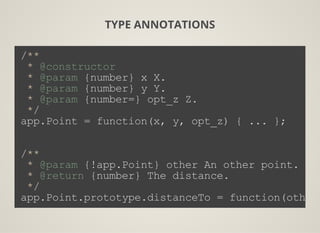 TYPE ANNOTATIONS
/**
 * @constructor
 * @param {number} x X.
 * @param {number} y Y.
 * @param {number=} opt_z Z.
 */
app.Point = function(x, y, opt_z) { ... };
/**
 * @param {!app.Point} other An other point.
 * @return {number} The distance.
 */
app.Point.prototype.distanceTo = function(other)
 