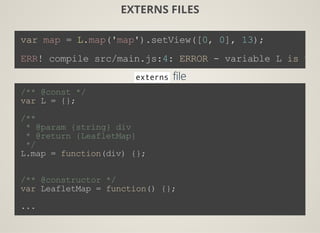 EXTERNS FILES
var map = L.map('map').setView([0, 0], 13);
ERR! compile src/main.js:4: ERROR ­ variable L is und
externsfile
/** @const */
var L = {};
/**
 * @param {string} div
 * @return {LeafletMap}
 */
L.map = function(div) {};
/** @constructor */
var LeafletMap = function() {};
...
 