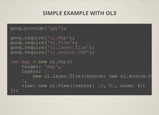 SIMPLE EXAMPLE WITH OL3
goog.provide('app');
goog.require('ol.Map');
goog.require('ol.View');
goog.require('ol.layer.Tile');
goog.require('ol.source.OSM');
var map = new ol.Map({
    target: 'map',
    layers: [
        new ol.layer.Tile({source: new ol.source.OSM(
    ],
    view: new ol.View({center: [0, 0], zoom: 4})
});
 