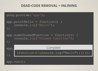DEAD-CODE REMOVAL + INLINING
goog.provide('app');
app.printHello = function() {
    console.log('Hello');
};
app.someUnusedFunction = function() {
    console.log('Unused function');
};
app.run = function() {
    app.printHello();
};
app.run();
Compiled
(function(){console.log("Hello");})();
 