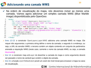 10
Adicionando uma camada WMS
✔ Na ordem de visualização do mapa, nós devemos incluir ao menos uma
camada. Vamos agora adicionar um simples camada WMS (Blue Marble
image) disponibilizada pelo OpenGeo:
✗ lines 12-13: o construtor OpenLayers.Layer.WMS adiciona uma camada WMS no mapa. Ele
requer três argumentos: a primeira string define o nome da camada; o segundo é o endereço, ou
seja, a URL do servidor WMS; o terceiro contém um objeto contendo um conjunto de parâmetros
anexada a requisição WMS (neste caso, somente o nome da camada WMS, ou seja, a camada
bluemarble)
✗ line 14: o construtor map.addLayer irá desenhar a camada do mapa e como argumento deverá
ser passado o nome da variável que contém o objeto da camada.
✗ line 15: a função zoomToMaxExtent provê um zoom de nível inicial para encaixar o mapa na caixa
de visualização.
 