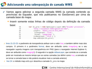 13
Adicionando uma sobreposição de camada WMS
✔ Vamos agora adicinar a segunda camada WMS (a camada contendo as
províncias do Equador, que nós publicamos no GeoServer) por cima da
camada base do mapa:
➔ Inserir somente estas linhas de código depois da definição da camada
base:
✗ lines 21-22-23: o parâmetro de transparência atribuir com o valor true, e também definir mais dois
campos. O primeiro é o parâmetro format, deve ser atribuído como image/png se o seu
navegador suporta imagens com transparência em PNG (para o navegador Internet Explorer 6,
deve ser atribuído como image/gif). O segundo é a opção isBaseLayer, que controla se a camada
pode ser mostrada ao mesmo tempo que as outras camadas (se definir como true, a camada vai
se tornar a camada base e não poderá visualizar mais a camada anterior)
✗ line 24: o método map.addLayer desenha a camada Ec_prov no mapa
 