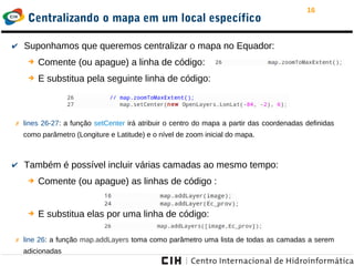 16
Centralizando o mapa em um local específico
✔ Suponhamos que queremos centralizar o mapa no Equador:
➔ Comente (ou apague) a linha de código:
➔ E substitua pela seguinte linha de código:
✗ lines 26-27: a função setCenter irá atribuir o centro do mapa a partir das coordenadas definidas
como parâmetro (Longiture e Latitude) e o nível de zoom inicial do mapa.
✔ Também é possível incluir várias camadas ao mesmo tempo:
➔ Comente (ou apague) as linhas de código :
➔ E substitua elas por uma linha de código:
✗ line 26: a função map.addLayers toma como parâmetro uma lista de todas as camadas a serem
adicionadas
 