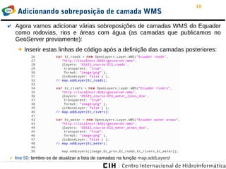 18
Adicionando sobreposição de camada WMS
✔ Agora vamos adicionar várias sobreposições de camadas WMS do Equador
como rodovias, rios e áreas com água (as camadas que publicamos no
GeoServer previamente):
➔ Inserir estas linhas de código após a definição das camadas posteriores:
✗ line 50: lembre-se de atualizar a lista de camadas na função map.addLayers!
 