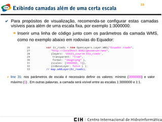 19
Exibindo camadas além de uma certa escala
✗ line 31: nos parâmetros de escala é necessário definir os valores: mínimo (3000000) e valor
máximo (1) . Em outras palavras, a camada será visível entre as escalas 1:3000000 e 1:1.
✔ Para propósitos de visualização, recomenda-se configurar estas camadas
visíveis para além de uma escala fixa, por exemplo 1:3000000:
➔ Inserir uma linha de código junto com os parâmetros da camada WMS,
como no exemplo abaixo em rodovias do Equador:
 