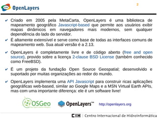 2
OpenLayers
✔ Criado em 2005 pela MetaCarta, OpenLayers é uma biblioteca de
mapeamento geográfico Javascript-based que permite aos usuários exibir
mapas dinâmicos em navegadores mais modernos, sem qualquer
dependência do lado do servidor.
✔ É altamente extensível e serve como base de todas as interfaces comuns de
mapeamento web. Sua atual versão é a 2.13.
✔ OpenLayers é completamente livre e de código aberto (free and open
source), provido sobre a licença 2-clause BSD License (também conhecido
como FreeBSD).
✔ É um projeto da fundação Open Source Geospatial; desenvolvido e
suportado por muitas organizações ao redor do mundo.
✔ OpenLayers implementa uma API Javascript para construir ricas aplicações
geográficas web-based, similar ao Google Maps e a MSN Virtual Earth APIs,
mas com uma importante diferença: ele é um software livre!
http://openlayers.org
 
