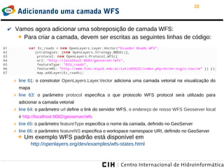 22
Adicionando uma camada WFS
✔ Vamos agora adicionar uma sobreposição de camada WFS:
➔ Para criar a camada, devem ser escritas as seguintes linhas de código:
➔ Um exemplo WFS padrão está disponível em
http://openlayers.org/dev/examples/wfs-states.html
✗ line 61: o construtor OpenLayers.Layer.Vector adiciona uma camada vetorial na visualização do
mapa
✗ line 63: o parâmetro protocol especifica o que protocolo WFS protocol será utilizado para
adicionar a camada vetorial
✗ line 64: o parâmetro url define o link do servidor WFS, o endereço de nosso WFS Geoserver local
é http://localhost:8082/geoserver/wfs
✗ line 65: o parâmetro featureType especifica o nome da camada, definido no GeoServer
✗ line 66: o parâmetro featureNS especifica o workspace namespace URI, definido no GeoServer
 
