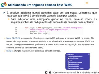23
Adicionando um segunda camada base WMS
✔ É possível adicionar outras camadas base em seu mapa. Lembre-se que
toda camada WMS é considerada camada base por padrão:
➔ Para adicionar uma cartografia global no mapa, deve-se inserir as
seguintes linhas de código antes da definição da camada base anterior:
✗ lines 21-22-23: o construtor OpenLayers.Layer.WMS adiciona a camapa WMS no mapa. Ele
requer três argumentos: o nome da camada a ser visualizada; o endereço do servidor WMS; e o
terceiro um objeto contendo os parâmetros a serem adicionados na requisição WMS (neste caso
somente o nome da camada WMS basic)
✗ line 24: a função map.addLayer desenha a camada no mapa.
 