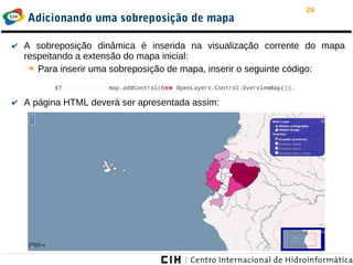 24
Adicionando uma sobreposição de mapa
✔ A sobreposição dinâmica é inserida na visualização corrente do mapa
respeitando a extensão do mapa inicial:
➔ Para inserir uma sobreposição de mapa, inserir o seguinte código:
✔ A página HTML deverá ser apresentada assim:
 