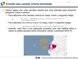 25
Criando uma camada vetorial desenhada
✔ Vamos agora criar uma camada vetorial que será utilizada para desenhar
polígonos, linhas e pontos:
➔ Para adicionar uma camada vetorial no mapa, inserir o seguinte código:
➔ Para adicionar um editing toolbar no mapa, inserir o seguinte código:
➔ Atenção: esta não é uma aplicação completa, pois não habilita editar e
salvar os dados gerados (será necessário utilizar o protocolo WFS-T)!
 