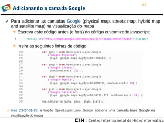 27
Adicionando a camada Google
✔ Para adicionar as camadas Google (physical map, streets map, hybrid map
and satellite map) na visualização do mapa
➔ Escreva este código antes (e fora) do código customizado javascript:
➔ Insira as seguintes linhas de código:
✗ lines 23-27-31-35: a função OpenLayers.Layer.Google adiciona uma camada base Google na
visualização do mapa
 
