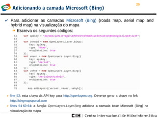 29
Adicionando a camada Microsoft (Bing)
✔ Para adicionar as camadas Microsoft (Bing) (roads map, aerial map and
hybrid map) na visualização do mapa
➔ Escreva os seguintes códigos:
✗ line 52: esta chava da API key para http://openlayers.org. Deve-se gerar a chave no link
http://bingmapsportal.com
✗ lines 54-59-64: a função OpenLayers.Layer.Bing adiciona a camada base Microsoft (Bing) na
visualização do mapa
 