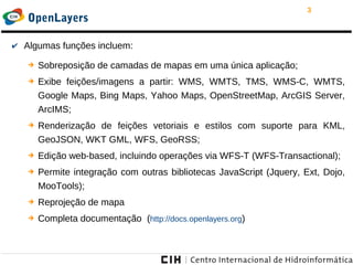 3
OpenLayers
✔ Algumas funções incluem:
➔ Sobreposição de camadas de mapas em uma única aplicação;
➔ Exibe feições/imagens a partir: WMS, WMTS, TMS, WMS-C, WMTS,
Google Maps, Bing Maps, Yahoo Maps, OpenStreetMap, ArcGIS Server,
ArcIMS;
➔ Renderização de feições vetoriais e estilos com suporte para KML,
GeoJSON, WKT GML, WFS, GeoRSS;
➔ Edição web-based, incluindo operações via WFS-T (WFS-Transactional);
➔ Permite integração com outras bibliotecas JavaScript (Jquery, Ext, Dojo,
MooTools);
➔ Reprojeção de mapa
➔ Completa documentação (http://docs.openlayers.org)
 