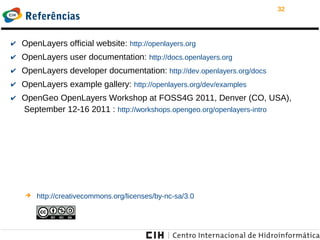 32
Referências
✔ OpenLayers official website: http://openlayers.org
✔ OpenLayers user documentation: http://docs.openlayers.org
✔ OpenLayers developer documentation: http://dev.openlayers.org/docs
✔ OpenLayers example gallery: http://openlayers.org/dev/examples
✔ OpenGeo OpenLayers Workshop at FOSS4G 2011, Denver (CO, USA),
September 12-16 2011 : http://workshops.opengeo.org/openlayers-intro
➔ http://creativecommons.org/licenses/by-nc-sa/3.0
 
