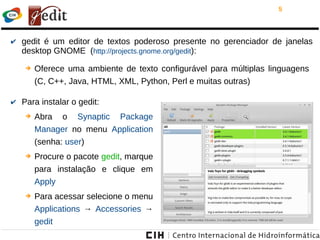 5
✔ gedit é um editor de textos poderoso presente no gerenciador de janelas
desktop GNOME (http://projects.gnome.org/gedit):
➔ Oferece uma ambiente de texto configurável para múltiplas linguagens
(C, C++, Java, HTML, XML, Python, Perl e muitas outras)
✔ Para instalar o gedit:
➔ Abra o Synaptic Package
Manager no menu Application
(senha: user)
➔ Procure o pacote gedit, marque
para instalação e clique em
Apply
➔ Para acessar selecione o menu
Applications → Accessories →
gedit
 