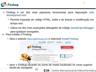 6
Firebug
✔ Firebug é um dos mais populares ferramentas para depuração web
development tool:
➔ Permite inspeção do código HTML, estilo e do leiaute e modificação em
tempo real;
➔ Utiliza um dos mais avançados debugador de código JavaScript debugger
para qualquer navegador;
✔ Para instalar o Firebug:
➔ Abra o website https://getfirebug.com e selecione Install Firebug:
➔ ative o Firebug clicando no ícone de inseto localizado no canto superior
direito do navegador
 