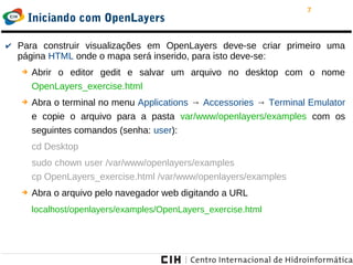 7
Iniciando com OpenLayers
✔ Para construir visualizações em OpenLayers deve-se criar primeiro uma
página HTML onde o mapa será inserido, para isto deve-se:
➔ Abrir o editor gedit e salvar um arquivo no desktop com o nome
OpenLayers_exercise.html
➔ Abra o terminal no menu Applications → Accessories → Terminal Emulator
e copie o arquivo para a pasta var/www/openlayers/examples com os
seguintes comandos (senha: user):
cd Desktop
sudo chown user /var/www/openlayers/examples
cp OpenLayers_exercise.html /var/www/openlayers/examples
➔ Abra o arquivo pelo navegador web digitando a URL
localhost/openlayers/examples/OpenLayers_exercise.html
 