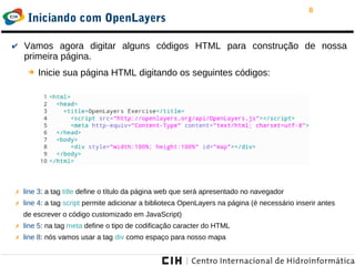 8
Iniciando com OpenLayers
✔ Vamos agora digitar alguns códigos HTML para construção de nossa
primeira página.
➔ Inicie sua página HTML digitando os seguintes códigos:
✗ line 3: a tag title define o título da página web que será apresentado no navegador
✗ line 4: a tag script permite adicionar a biblioteca OpenLayers na página (é necessário inserir antes
de escrever o código customizado em JavaScript)
✗ line 5: na tag meta define o tipo de codificação caracter do HTML
✗ line 8: nós vamos usar a tag div como espaço para nosso mapa
 