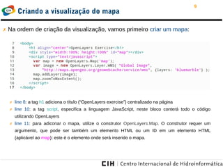 9
Criando a visualização do mapa
✗ Na ordem de criação da visualização, vamos primeiro criar um mapa:
✗ line 8: a tag h1 adiciona o título (“OpenLayers exercise”) centralizado na página
✗ line 10: a tag script, especifica a linguagem JavaScript, neste bloco conterá todo o código
utilizando OpenLayers
✗ line 11: para adiconar o mapa, utilize o construtor OpenLayers.Map. O construtor requer um
argumento, que pode ser também um elemento HTML ou um ID em um elemento HTML
(aplicável ao map): este é o elemento onde será inserido o mapa.
 