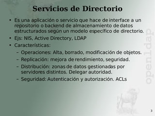 Servicios de Directorio Es una aplicación o servicio que hace de interface a un repositorio o backend de almacenamiento de datos estructurados según un modelo específico de directorio. Ejs: NIS, Active Directory, LDAP Características: Operaciones: Alta, borrado, modificación de objetos. Replicación: mejora de rendimiento, seguridad. Distribución: zonas de datos gestionadas por servidores distintos. Delegar autoridad. Seguridad: Autenticación y autorización. ACLs 
