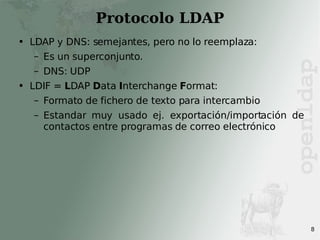 Protocolo LDAP LDAP y DNS: semejantes, pero no lo reemplaza: Es un superconjunto. DNS: UDP LDIF =  L DAP  D ata  I nterchange  F ormat: Formato de fichero de texto para intercambio Estandar muy usado ej. exportación/importación de contactos entre programas de correo electrónico 