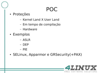 11

                              POC
     ●   Proteções
            –   Kernel Land X User Land
            –   Em tempo de compilação
            –   Hardware
     ●   Exemplos
            –   ASLR
            –   DEP
            –   PIE
     ●   SELinux, Apparmor e GRSecurity(+PAX)
 